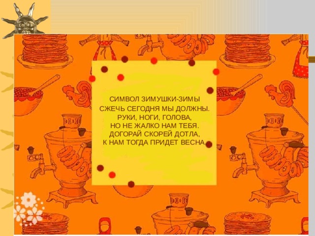  СИМВОЛ ЗИМУШКИ-ЗИМЫ  СЖЕЧЬ СЕГОДНЯ МЫ ДОЛЖНЫ.  РУКИ, НОГИ, ГОЛОВА,  НО НЕ ЖАЛКО НАМ ТЕБЯ.  ДОГОРАЙ СКОРЕЙ ДОТЛА,  К НАМ ТОГДА ПРИДЕТ ВЕСНА.     