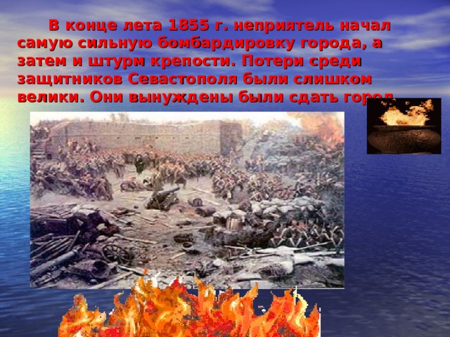  В конце лета 1855 г. неприятель начал самую сильную бомбардировку города, а затем и штурм крепости. Потери среди защитников Севастополя были слишком велики. Они вынуждены были сдать город. 