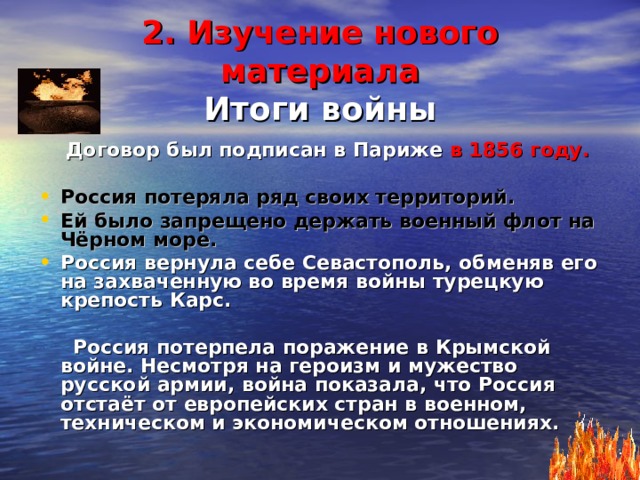 2. Изучение нового материала  Итоги  войны  Договор был подписан в Париже в 1856 году.  Россия потеряла ряд своих территорий. Ей было запрещено держать военный флот на Чёрном море. Россия вернула себе Севастополь, обменяв его на захваченную во время войны турецкую крепость Карс.   Россия потерпела поражение в Крымской войне. Несмотря на героизм и мужество русской армии, война показала, что Россия отстаёт от европейских стран в военном, техническом и экономическом отношениях. 