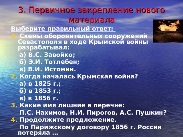 3. Первичное закрепление нового материала Выберите правильный ответ: 1. Схемы оборонительных сооружений Севастополя в ходе Крымской войны разрабатывал:  а) В.С. Завойко;  б) Э.И. Тотлебен;  в) В.И. Истомин. 2. Когда началась Крымская война?  а) в 1825 г.;  б) в 1853 г.;  в) в 1856 г. 3. Какие имя лишние в перечне:  П.С. Нахимов, Н.И. Пирогов, А.С. Пушкин? 4. Продолжите предложение.  По Парижскому договору 1856 г. Россия потеряла … 