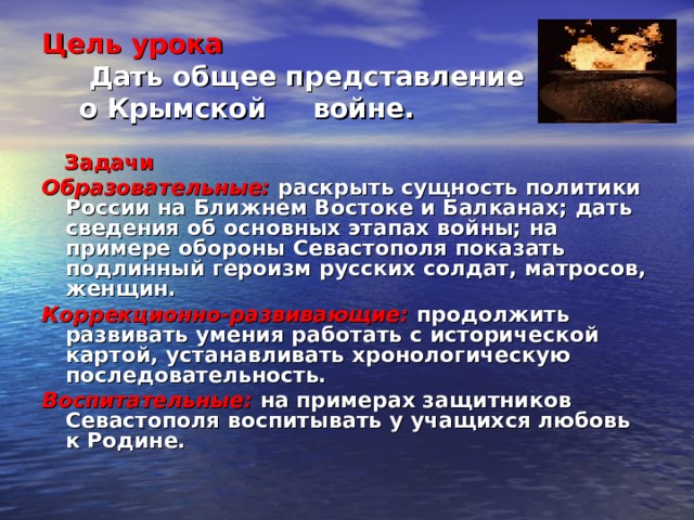 Цель урока  Дать общее представление  о Крымской войне.  Задачи Образовательные: раскрыть сущность политики России на Ближнем Востоке и Балканах; дать сведения об основных этапах войны; на примере обороны Севастополя показать подлинный героизм русских солдат, матросов, женщин. Коррекционно-развивающие: продолжить развивать умения работать с исторической картой, устанавливать хронологическую последовательность. Воспитательные: на примерах защитников Севастополя воспитывать у учащихся любовь к Родине. 