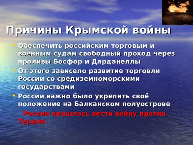     Причины Крымской войны Обеспечить российским торговым и военным судам свободный проход через проливы Босфор и Дарданеллы От этого зависело развитие торговли России со средиземноморскими государствами России важно было укрепить своё положение на Балканском полуострове  России пришлось вести войну против Турции 