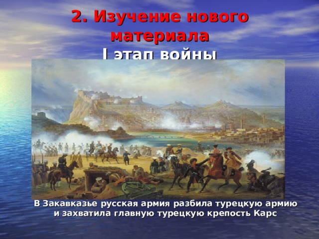 2. Изучение нового материала  I этап войны  В Закавказье русская армия разбила турецкую армию  и захватила главную турецкую крепость Карс 