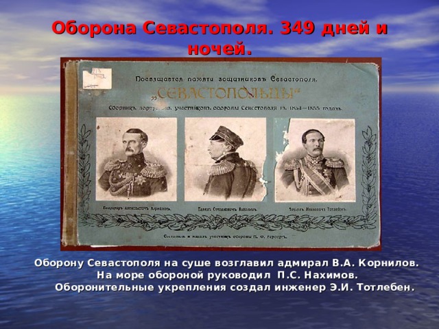 Оборона Севастополя. 349 дней и ночей.    Оборону Севастополя на суше возглавил адмирал В.А. Корнилов.  На море обороной руководил П.С. Нахимов.  Оборонительные укрепления создал инженер Э.И. Тотлебен. 