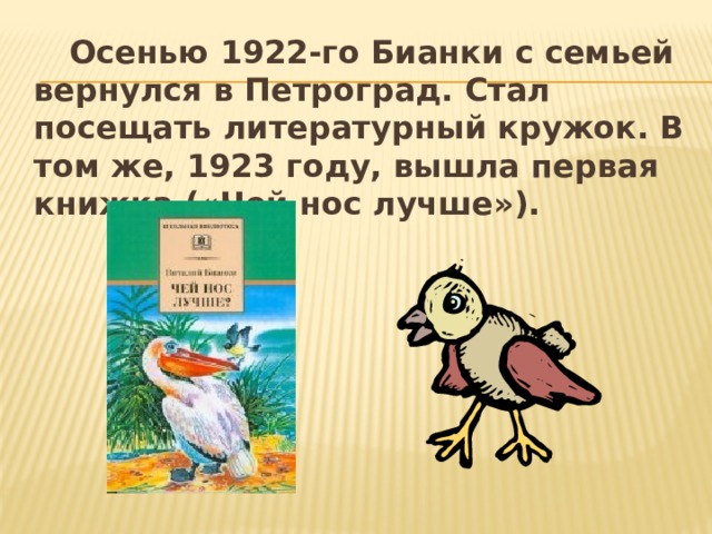   Осенью 1922-го Бианки с семьей вернулся в Петроград. Стал посещать литературный кружок. В том же, 1923 году, вышла первая книжка («Чей нос лучше»). 