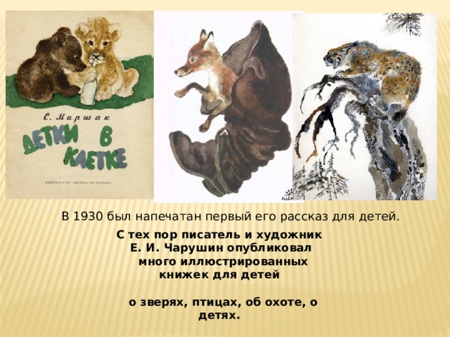 В 1930 был напечатан первый его рассказ для детей.  С тех пор писатель и художник Е. И. Чарушин опубликовал  много иллюстрированных книжек для детей   о зверях, птицах, об охоте, о детях. 