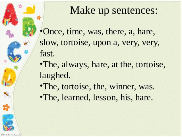 Make up sentences:   Once, time, was, there, a, hare, slow, tortoise, upon a, very, very, fast. The, always, hare, at the, tortoise, laughed. The, tortoise, the, winner, was. The, learned, lesson, his, hare. 