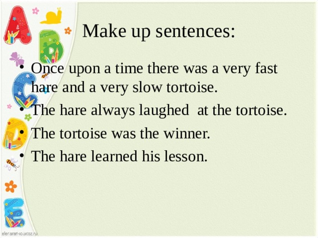 Make up sentences: Once upon a time there was a very fast hare and a very slow tortoise. The hare always laughed at the tortoise. The tortoise was the winner. The hare learned his lesson.  