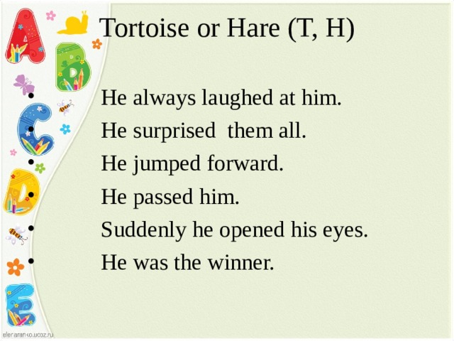 Tortoise or Hare (T, H)    He always laughed at him.  He surprised them all.  He jumped forward.  He passed him.  Suddenly he opened his eyes.  He was the winner.  