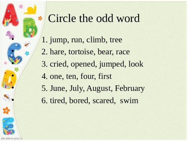 Circle the odd word  1. jump, run, climb, tree  2. hare, tortoise, bear, race  3. cried, opened, jumped, look  4. one, ten, four, first  5. June, July, August, February  6. tired, bored, scared, swim  