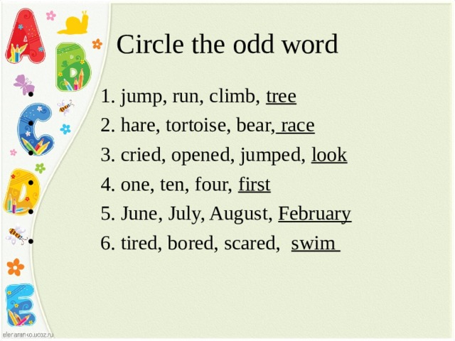 Circle the odd word  1. jump, run, climb, tree  2. hare, tortoise, bear, race  3. cried, opened, jumped, look  4. one, ten, four, first  5. June, July, August, February  6. tired, bored, scared, swim  