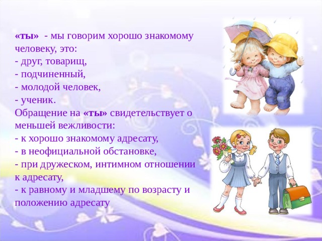  «ты» - мы говорим хорошо знакомому человеку, это:  - друг, товарищ,  - подчиненный,  - молодой человек,  - ученик.  Обращение на «ты» свидетельствует о меньшей вежливости:  - к хорошо знакомому адресату,  - в неофициальной обстановке,  - при дружеском, интимном отношении к адресату,  - к равному и младшему по возрасту и положению адресату   