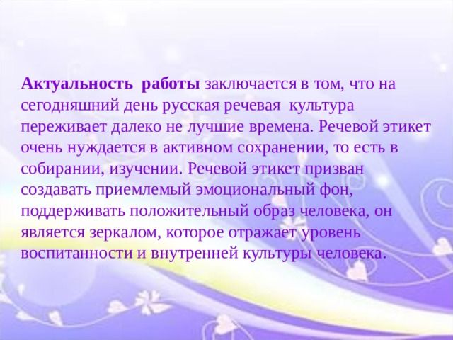 Актуальность работы заключается в том, что на сегодняшний день русская речевая  культура  переживает далеко не лучшие времена. Речевой этикет очень нуждается в активном сохранении, то есть в собирании, изучении. Речевой этикет призван создавать приемлемый эмоциональный фон, поддерживать положительный образ человека, он является зеркалом, которое отражает уровень воспитанности и внутренней культуры человека.   