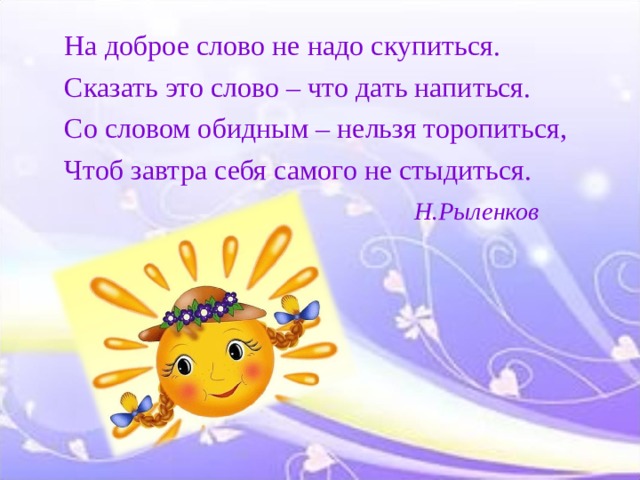 На доброе слово не надо скупиться. Сказать это слово – что дать напиться. Со словом обидным – нельзя торопиться, Чтоб завтра себя самого не стыдиться.  Н.Рыленков 