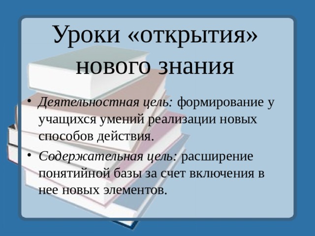 Уроки «открытия» нового знания   Деятельностная цель: формирование у учащихся умений реализации новых способов действия. Содержательная цель: расширение понятийной базы за счет включения в нее новых элементов.  