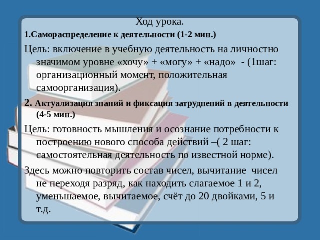 Ход урока. 1.Самораспределение к деятельности (1-2 мин.) Цель: включение в учебную деятельность на личностно значимом уровне «хочу» + «могу» + «надо» - (1шаг: организационный момент, положительная самоорганизация). 2. Актуализация знаний и фиксация затруднений в деятельности (4-5 мин.) Цель: готовность мышления и осознание потребности к построению нового способа действий –( 2 шаг: самостоятельная деятельность по известной норме). Здесь можно повторить состав чисел, вычитание чисел не переходя разряд, как находить слагаемое 1 и 2, уменьшаемое, вычитаемое, счёт до 20 двойками, 5 и т.д. 
