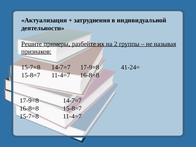 «Актуализация + затруднения в индивидуальной деятельности»  Решите примеры, разбейте их на 2 группы – не называя признаков:  15-7=8 14-7=7 17-9=8  41-24=  15-8=7 11-4=7 16-8=8          17-9=8 16-8=8   15-7=8 14-7=7 15-8=7 11-4=7 