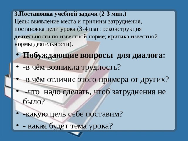 3.Постановка учебной задачи (2-3 мин.)  Цель: выявление места и причины затруднения, постановка цели урока (3-4 шаг: реконструкция деятельности по известной норме; критика известной нормы деятельности). Побуждающие вопросы для диалога: -в чём возникла трудность? -в чём отличие этого примера от других?  -что надо сделать, чтоб затруднения не было? -какую цель себе поставим? - какая будет тема урока?  