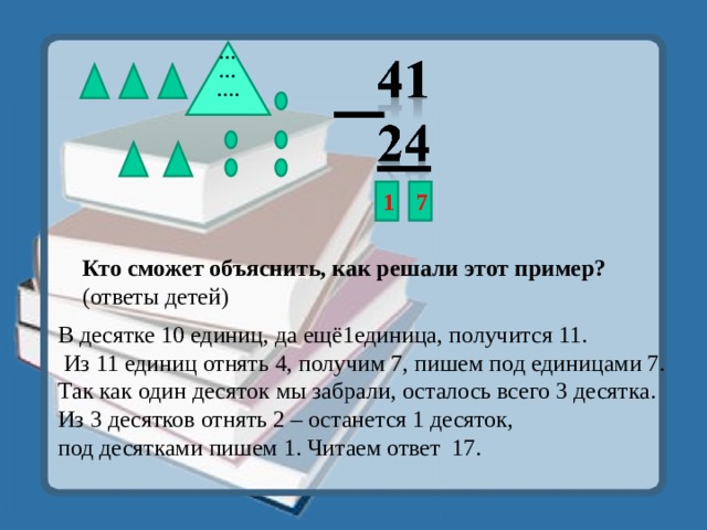 ……… .   1 7 Кто сможет объяснить, как решали этот пример? (ответы детей) В десятке 10 единиц, да ещё1единица, получится 11.  Из 11 единиц отнять 4, получим 7, пишем под единицами 7. Так как один десяток мы забрали, осталось всего 3 десятка. Из 3 десятков отнять 2 – останется 1 десяток, под десятками пишем 1. Читаем ответ 17. 