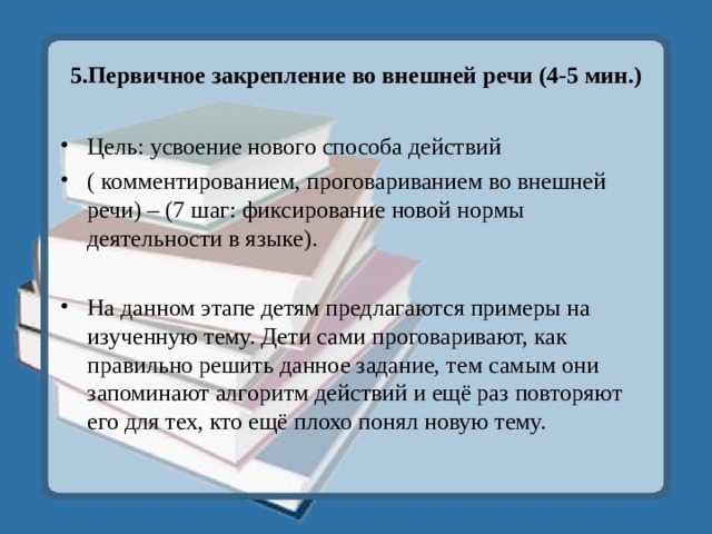 5.Первичное закрепление во внешней речи (4-5 мин.) Цель: усвоение нового способа действий ( комментированием, проговариванием во внешней речи) – (7 шаг: фиксирование новой нормы деятельности в языке).  На данном этапе детям предлагаются примеры на изученную тему. Дети сами проговаривают, как правильно решить данное задание, тем самым они запоминают алгоритм действий и ещё раз повторяют его для тех, кто ещё плохо понял новую тему. 