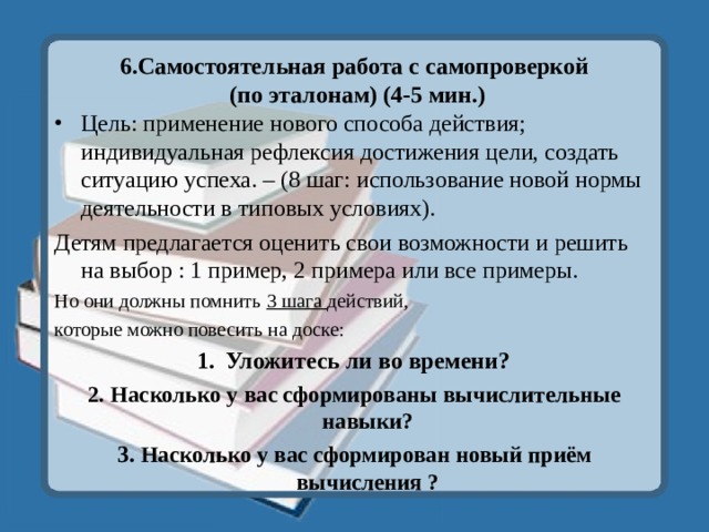 6.Самостоятельная работа с самопроверкой  (по эталонам) (4-5 мин.) Цель: применение нового способа действия; индивидуальная рефлексия достижения цели, создать ситуацию успеха. – (8 шаг: использование новой нормы деятельности в типовых условиях). Детям предлагается оценить свои возможности и решить на выбор : 1 пример, 2 примера или все примеры. Но они должны помнить 3 шага действий, которые можно повесить на доске: Уложитесь ли во времени? 2. Насколько у вас сформированы вычислительные навыки? 3. Насколько у вас сформирован новый приём вычисления ? 