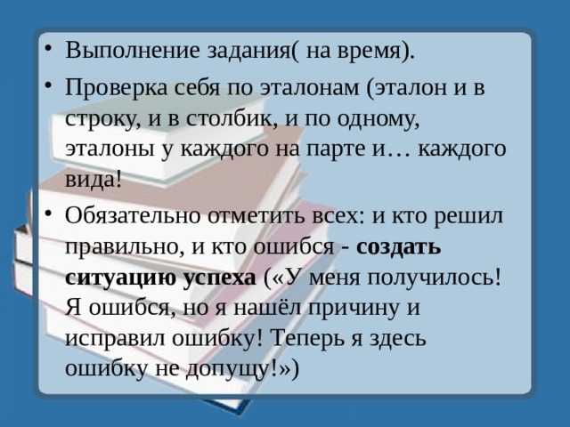 Выполнение задания( на время). Проверка себя по эталонам (эталон и в строку, и в столбик, и по одному, эталоны у каждого на парте и… каждого вида! Обязательно отметить всех: и кто решил правильно, и кто ошибся - создать ситуацию успеха («У меня получилось! Я ошибся, но я нашёл причину и исправил ошибку! Теперь я здесь ошибку не допущу!») 