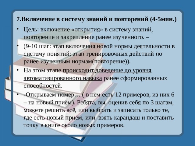 7.Включение в систему знаний и повторений (4-5мин.) Цель: включение «открытия» в систему знаний, повторение и закрепление ранее изученного. – (9-10 шаг: этап включения новой нормы деятельности в систему понятий; этап тренировочных действий по ранее изученным нормам(повторение)). На этом этапе происходит доведение до уровня автоматизированного навыка ранее сформированных способностей. -Открываем номер… ( в нём есть 12 примеров, из них 6 – на новый приём). Ребята, вы, оценив себя по 3 шагам, можете решить всё, или выбрать и записать только те, где есть новый приём, или взять карандаш и поставить точку в книге около новых примеров. 