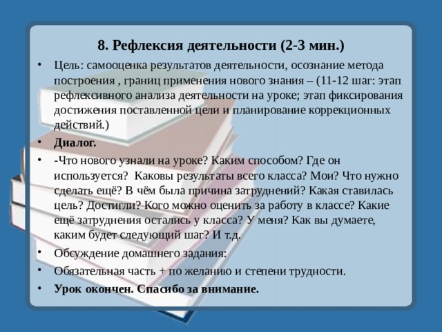 8. Рефлексия деятельности (2-3 мин.) Цель: самооценка результатов деятельности, осознание метода построения , границ применения нового знания – (11-12 шаг: этап рефлексивного анализа деятельности на уроке; этап фиксирования достижения поставленной цели и планирование коррекционных действий.) Диалог. -Что нового узнали на уроке? Каким способом? Где он используется? Каковы результаты всего класса? Мои? Что нужно сделать ещё? В чём была причина затруднений? Какая ставилась цель? Достигли? Кого можно оценить за работу в классе? Какие ещё затруднения остались у класса? У меня? Как вы думаете, каким будет следующий шаг? И т.д. Обсуждение домашнего задания: Обязательная часть + по желанию и степени трудности. Урок окончен. Спасибо за внимание. 