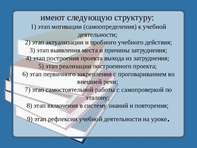 имеют следующую структуру:  1) этап мотивации (самоопределения) к учебной деятельности;  2) этап актуализации и пробного учебного действия;  3) этап выявления места и причины затруднения;  4) этап построения проекта выхода из затруднения;  5) этап реализации построенного проекта;  6) этап первичного закрепления с проговариванием во внешней речи;  7) этап самостоятельной работы с самопроверкой по эталону;  8) этап включения в систему знаний и повторения;  9) этап рефлексии учебной деятельности на уроке .   