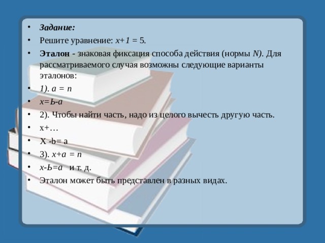 Задание: Решите уравнение: х+1 = 5. Эталон - знаковая фиксация способа действия (нормы N ). Для рассматриваемого случая возможны следующие варианты эталонов: 1) . а = n х=Ь-а 2) . Чтобы найти часть, надо из целого вычесть другую часть. x+ … Х -b = а  3). х+а = n х-Ь = а  и т. д. Эталон может быть представлен в разных видах. 