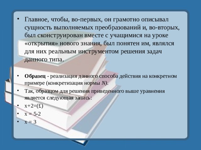 Главное, чтобы, во-первых, он грамотно описывал сущность выполняемых преобразований и, во-вторых, был сконструирован вместе с учащимися на уроке «открытия» нового знания, был понятен им, являлся для них реальным инструментом решения задач данного типа.  Образец - реализация данного способа действия на конкретном примере (конкретизация нормы N ). Так, образцом для решения приведенного выше уравнения является следующая запись: х+2=(£) х = 5-2 х = 3  