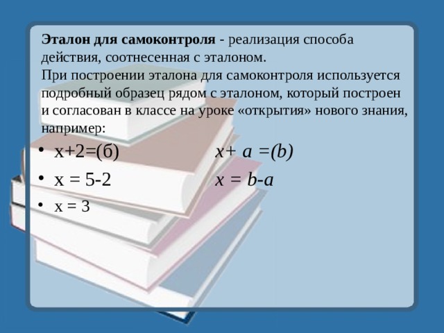 Эталон для самоконтроля - реализация способа действия, соотнесенная с эталоном.  При построении эталона для самоконтроля используется подробный образец рядом с эталоном, который построен и согласован в классе на уроке «открытия» нового знания, например: х+2=(б)    x+ a =(b) х = 5-2    х = b -а х = 3    