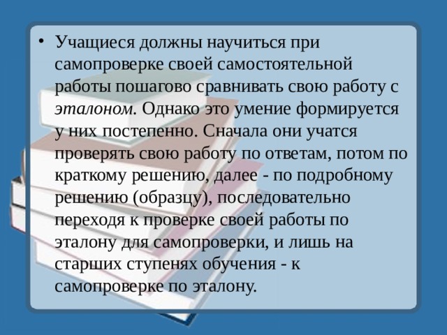 Учащиеся должны научиться при самопроверке своей самостоятельной работы пошагово сравнивать свою работу с эталоном. Однако это умение формируется у них постепенно. Сначала они учатся проверять свою работу по ответам, потом по краткому решению, далее - по подробному решению (образцу), последовательно переходя к проверке своей работы по эталону для самопроверки, и лишь на старших ступенях обучения - к самопроверке по эталону.  