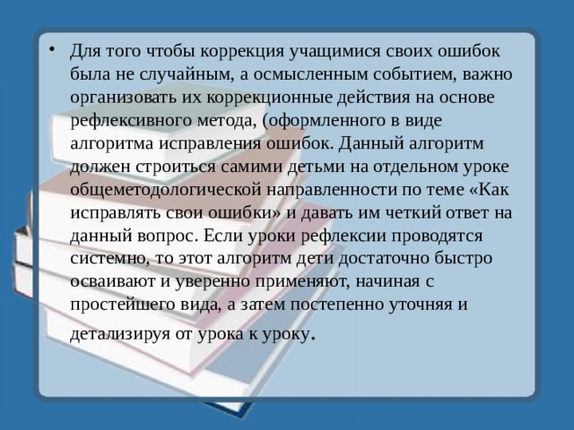 Для того чтобы коррекция учащимися своих ошибок была не случайным, а осмысленным событием, важно организовать их коррекционные действия на основе рефлексивного метода, (оформленного в виде алгоритма исправления ошибок. Данный алгоритм должен строиться самими детьми на отдельном уроке общеметодологической направленности по теме «Как исправлять свои ошибки» и давать им четкий ответ на данный вопрос. Если уроки рефлексии проводятся системно, то этот алгоритм дети достаточно быстро осваивают и уверенно применяют, начиная с простейшего вида, а затем постепенно уточняя и детализируя от урока к уроку . 