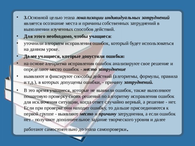 3. Основной целью этапа локализации индивидуальных затруднений является осознание места и причины собственных затруднений в выполнении изученных способов действий. Для этого необходимо, чтобы учащиеся : уточнили алгоритм исправления ошибок, который будет использоваться на данном уроке. Далее учащиеся, которые допустили ошибки: на основе алгоритма исправления ошибок анализируют свое решение и определяют место ошибок - место затруднение выявляют и фиксируют способы действий (алгоритмы, формулы, правила и т.д.), в которых допущены ошибки, - причину затруднений. В это время учащиеся, которые не выявили ошибок, также выполняют пошаговую проверку своих решений по алгоритму исправления ошибок для исключения ситуации, когда ответ случайно верный, а решение - нет. Если при проверке они находят ошибку, то дальше присоединяются к первой группе - выявляют место  и причину затруднения, а если ошибок нет - получают дополнительное задание творческого уровня и далее работают самостоятельно до этапа самопроверки . 