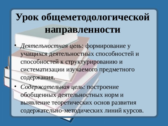 Урок общеметодологической направленности   Деятелъностная цель: формирование у учащихся деятельностных способностей и способностей к структурированию и систематизации изучаемого предметного содержания. Содержательная цель: построение обобщенных деятельностных норм и выявление теоретических основ развития содержательно-методических линий курсов.  