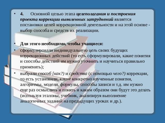 4.  Основной целью этапа целеполагания и построения проекта коррекции выявленных затруднений является постановки целей коррекционной деятельности и на этой основе - выбор способа и средств их реализации.  Для этого необходимо, чтобы учащиеся: сформулировали индивидуальную цель своих будущих коррекционных действий (то есть сформулировали, какие понятия и способы действий им нужно уточнить и научиться правильно применять); выбрали способ [как?) и средства (с помощью чего?) коррекции, то есть установили, какие конкретно изученные понятия, алгоритмы, модели, формулы, способы записи и т.д. им нужно еще раз осмыслить и понять и каким образом они будут это делать (используя эталоны, учебник, анализируя выполнение аналогичных заданий на предыдущих уроках и др.).  