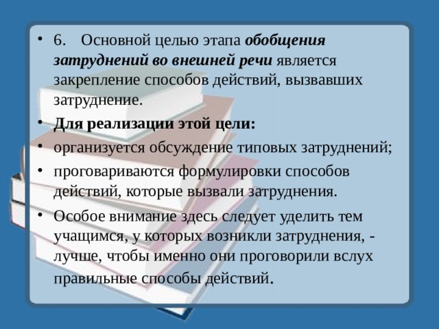 6.  Основной целью этапа обобщения затруднений во внешней речи является закрепление способов действий, вызвавших затруднение. Для реализации этой цели: организуется обсуждение типовых затруднений; проговариваются формулировки способов действий, которые вызвали затруднения. Особое внимание здесь следует уделить тем учащимся, у которых возникли затруднения, - лучше, чтобы именно они проговорили вслух правильные способы действий .  