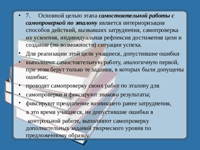 7.  Основной целью этапа самостоятельной работы с самопроверкой по эталону является интериоризация способов действий, вызвавших затруднения, самопроверка их усвоения, индивидуальная рефлексия достижения цели и создание (по возможности) ситуации успеха. Для реализации этой цели учащиеся, допустившие ошибки выполняют самостоятельную работу, аналогичную первой, при этом берут только те задания, в которых были допущены ошибки; проводят самопроверку своих работ по эталону для самопроверки и фиксируют знаково результаты; фиксируют преодоление возникшего ранее затруднения,  в это время учащиеся, не допустившие ошибки в  контрольной работе, выполняют самопроверку дополнительных заданий творческого уровня по предложенному образцу. 