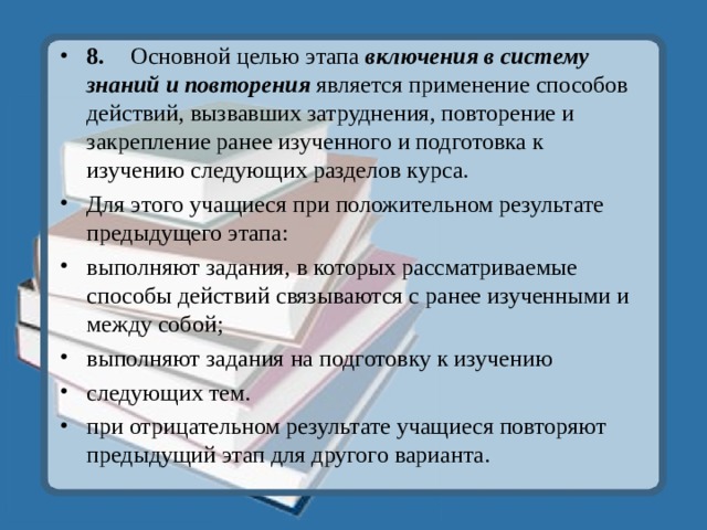 8.  Основной целью этапа включения в систему знаний и повторения является применение способов действий, вызвавших затруднения, повторение и закрепление ранее изученного и подготовка к изучению следующих разделов курса. Для этого учащиеся при положительном результате предыдущего этапа: выполняют задания, в которых рассматриваемые способы действий связываются с ранее изученными и между собой; выполняют задания на подготовку к изучению следующих тем. при отрицательном результате учащиеся повторяют предыдущий этап для другого варианта.   