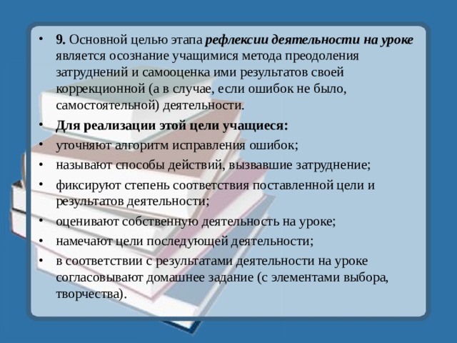 9. Основной целью этапа рефлексии деятельности на уроке является осознание учащимися метода преодоления затруднений и самооценка ими результатов своей коррекционной (а в случае, если ошибок не было, самостоятельной) деятельности. Для реализации этой цели учащиеся: уточняют алгоритм исправления ошибок; называют способы действий, вызвавшие затруднение; фиксируют степень соответствия поставленной цели и результатов деятельности; оценивают собственную деятельность на уроке; намечают цели последующей деятельности; в соответствии с результатами деятельности на уроке согласовывают домашнее задание (с элементами выбора, творчества).  