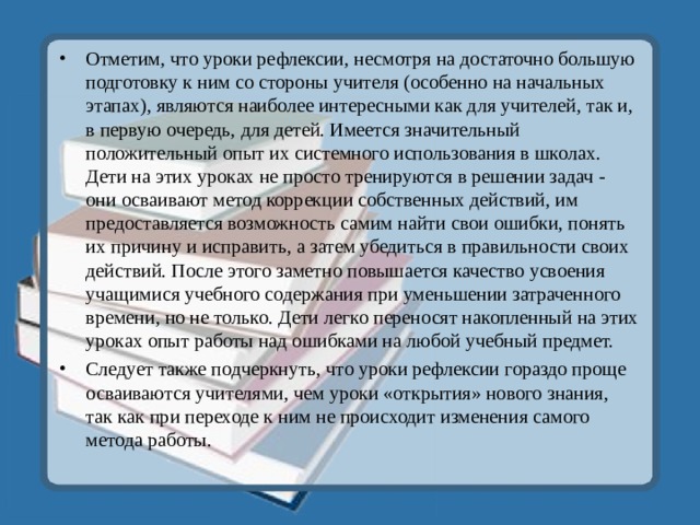 Отметим, что уроки рефлексии, несмотря на достаточно большую подготовку к ним со стороны учителя (особенно на начальных этапах), являются наиболее интересными как для учителей, так и, в первую очередь, для детей. Имеется значительный положительный опыт их системного использования в школах. Дети на этих уроках не просто тренируются в решении задач - они осваивают метод коррекции собственных действий, им предоставляется возможность самим найти свои ошибки, понять их причину и исправить, а затем убедиться в правильности своих действий. После этого заметно повышается качество усвоения учащимися учебного содержания при уменьшении затраченного времени, но не только. Дети легко переносят накопленный на этих уроках опыт работы над ошибками на любой учебный предмет. Следует также подчеркнуть, что уроки рефлексии гораздо проще осваиваются учителями, чем уроки «открытия» нового знания, так как при переходе к ним не происходит изменения самого метода работы. 