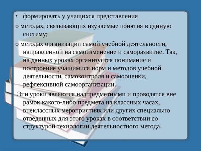 формировать у учащихся представления о методах, связывающих изучаемые понятия в единую систему; о методах организации самой учебной деятельности, направленной на самоизменение и саморазвитие. Так, на данных уроках организуется понимание и построение учащимися норм и методов учебной деятельности, самоконтроля и самооценки, рефлексивной самоорганизации.  Эти уроки являются надпредметными и проводятся вне рамок какого-либо предмета на классных часах, внеклассных мероприятиях или других специально отведенных для этого уроках в соответствии со структурой технологии деятельностного метода. 