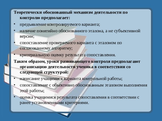 Теоретически обоснованный механизм деятельности по контролю предполагает: предъявление контролируемого варианта; наличие понятийно обоснованного эталона, а не субъективной версии; сопоставление проверяемого варианта с эталоном по согласованному алгоритму; критериальную оценку результата сопоставления. Таким образом, уроки развивающего контроля предполагают организацию деятельности ученика в соответствии со следующей структурой: написание учащимися варианта контрольной работы; сопоставление с объективно обоснованным эталоном выполнения этой работы; оценка учащимися результата сопоставления в соответствии с ранее установленными критериями.  