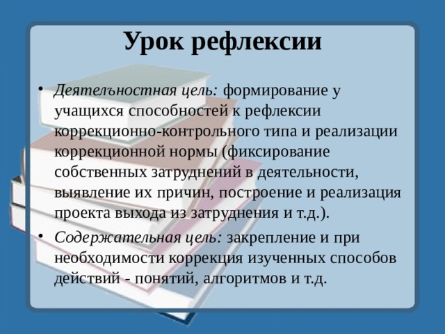 Урок рефлексии   Деятелъностная цель: формирование у учащихся способностей к рефлексии коррекционно-контрольного типа и реализации коррекционной нормы (фиксирование собственных затруднений в деятельности, выявление их причин, построение и реализация проекта выхода из затруднения и т.д.). Содержательная цель: закрепление и при необходимости коррекция изученных способов действий - понятий, алгоритмов и т.д.  