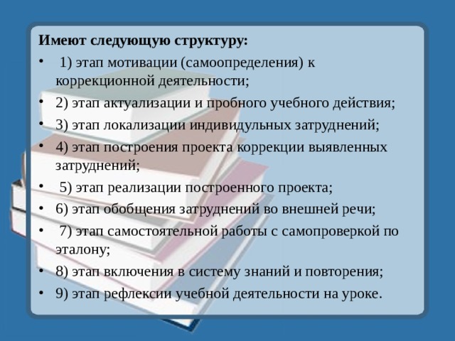 Имеют следующую структуру:  1) этап мотивации (самоопределения) к коррекционной деятельности; 2) этап актуализации и пробного учебного действия; 3) этап локализации индивидульных затруднений; 4) этап построения проекта коррекции выявленных затруднений;  5) этап реализации построенного проекта; 6) этап обобщения затруднений во внешней речи;  7) этап самостоятельной работы с самопроверкой по эталону; 8) этап включения в систему знаний и повторения; 9) этап рефлексии учебной деятельности на уроке.  