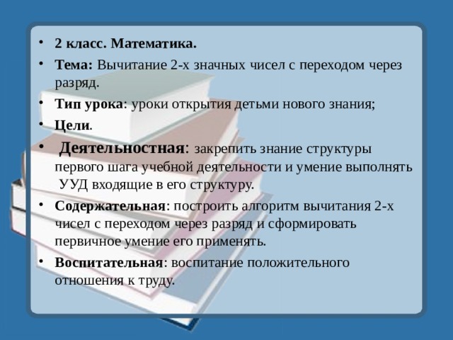 2 класс. Математика. Тема: Вычитание 2-х значных чисел с переходом через разряд. Тип урока : уроки открытия детьми нового знания; Цели .  Деятельностная : закрепить знание структуры первого шага учебной деятельности и умение выполнять  УУД входящие в его структуру. Содержательная : построить алгоритм вычитания 2-х чисел с переходом через разряд и сформировать первичное умение его применять. Воспитательная : воспитание положительного отношения к труду. 