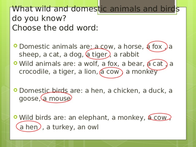        What wild and domestic animals and birds do you know?  Choose the odd word: Domestic animals are: a cow, a horse, a fox  , a sheep, a cat, a dog, a tiger  , a rabbit Wild animals are: a wolf, a fox, a bear, a cat  , a crocodile, a tiger, a lion, a cow  , a monkey  Domestic birds are: a hen, a chicken, a duck, a goose, a mouse   Wild birds are: an elephant, a monkey, a cow  ,   a hen  , a turkey, an owl 