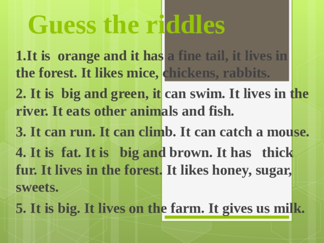 Guess the riddles                     1.It is  orange and it has a fine tail, it lives in the forest. It likes mice, chickens, rabbits. 2. It is  big and green, it can swim. It lives in the river. It eats other animals and fish.  3. It can run. It can climb. It can catch a mouse. 4. It is  fat. It is   big and brown. It has   thick fur. It lives in the forest. It likes honey, sugar, sweets. 5 . It is big. It lives on the farm. It gives us milk. 