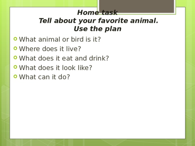  Home task  Tell about your favorite animal.  Use the plan What animal or bird is it ? Where does it live ? What does it eat and drink ? What does it look like ? What can it do ? 